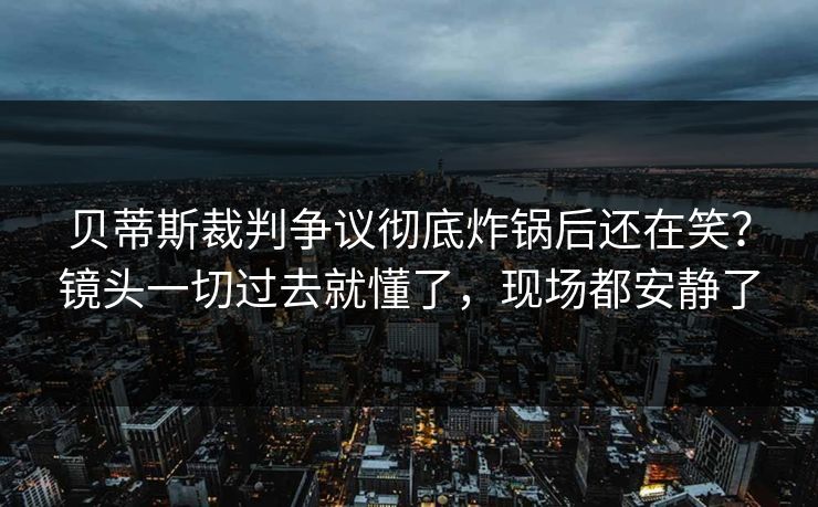 贝蒂斯裁判争议彻底炸锅后还在笑？镜头一切过去就懂了，现场都安静了