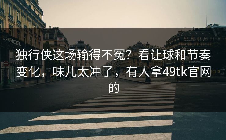 独行侠这场输得不冤？看让球和节奏变化，味儿太冲了，有人拿49tk官网的
