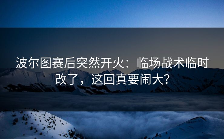 波尔图赛后突然开火:临场战术临时改了,这回真要闹大?