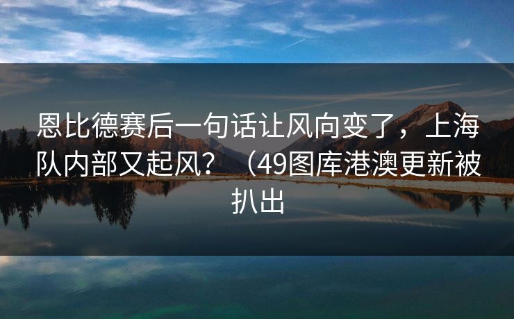 恩比德赛后一句话让风向变了，上海队内部又起风？（49图库港澳更新被扒出