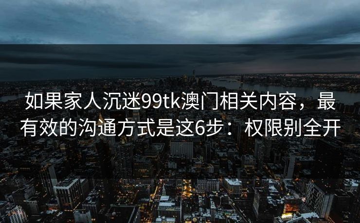 如果家人沉迷99tk澳门相关内容，最有效的沟通方式是这6步：权限别全开