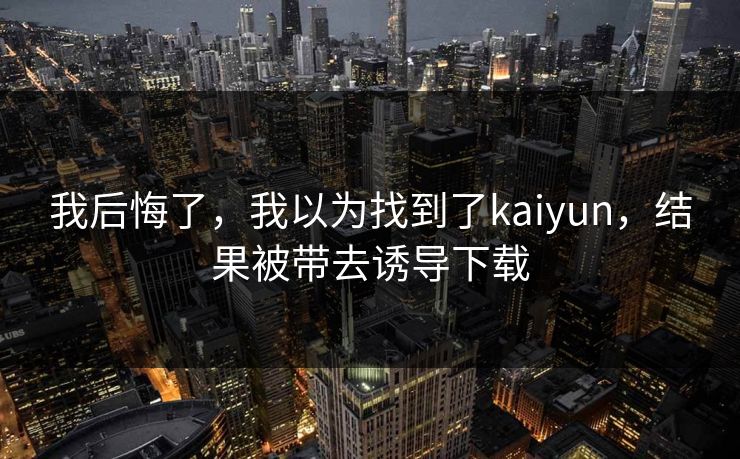 我后悔了,我以为找到了kaiyun,结果被带去诱导下载
